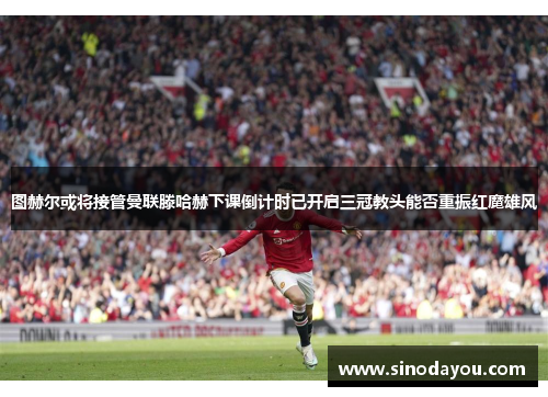 图赫尔或将接管曼联滕哈赫下课倒计时已开启三冠教头能否重振红魔雄风