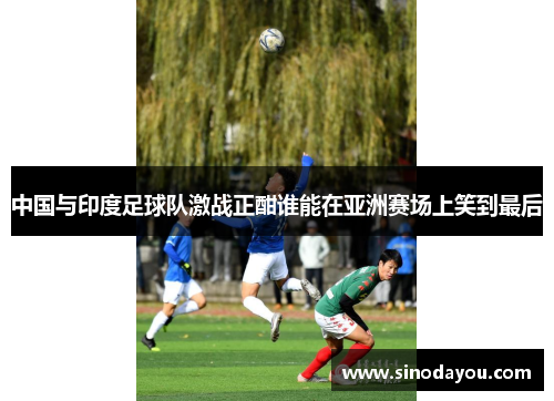 中国与印度足球队激战正酣谁能在亚洲赛场上笑到最后