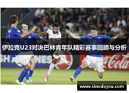 伊拉克U23对决巴林青年队精彩赛事回顾与分析